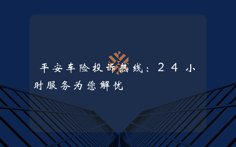 平安车险投诉热线：24小时服务为您解忧