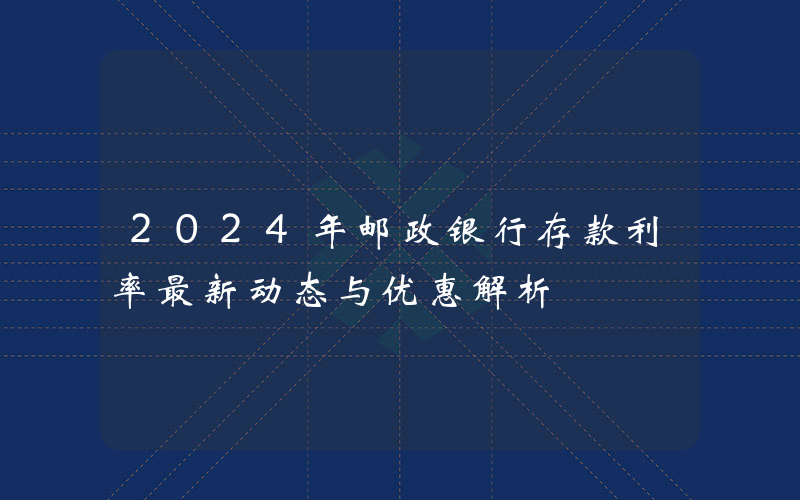 2024年邮政银行存款利率最新动态与优惠解析